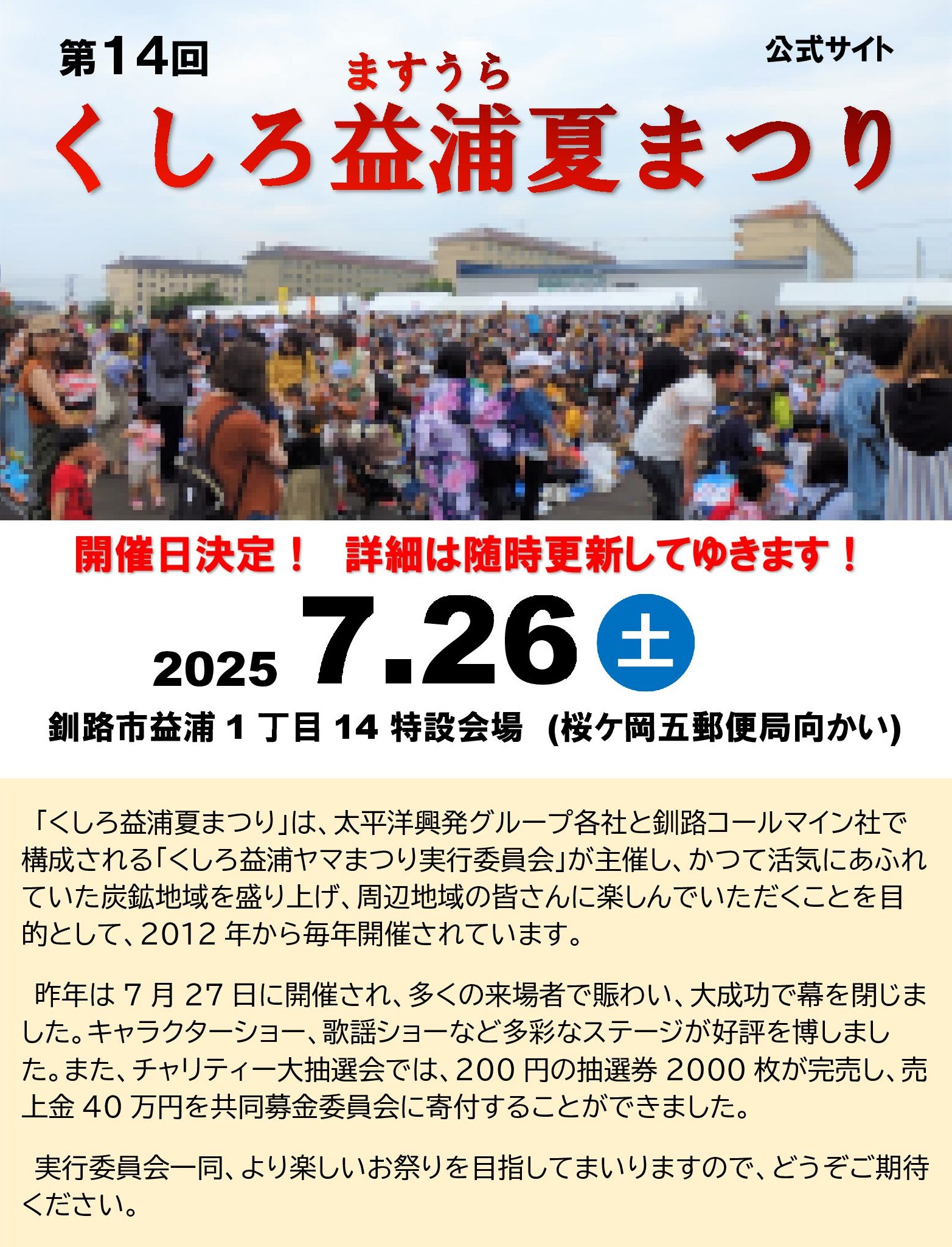 開催日決定！　詳細は随時更新してゆきます！
      第14回　くしろ益浦夏まつり　2025/7/14　土曜日
      「くしろ益浦夏まつり」は、太平洋興発グループ各社と釧路コールマイン社で構成される「くしろ益浦ヤマまつり実行委員会」が主催し、かつて活気にあふれていた炭鉱地域を盛り上げ、周辺地域の皆さんに楽しんでいただくことを目的として、2012年から毎年開催されています。
      昨年は7月27日に開催され、多くの来場者で賑わい、大成功で幕を閉じました。キャラクターショー、歌謡ショーなど多彩なステージが好評を博しました。また、チャリティー大抽選会では、200円の抽選券2000枚が完売し、売上金40万円を共同募金委員会に寄付することができました。
      実行委員会一同、より楽しいお祭りを目指してまいりますので、どうぞご期待ください。